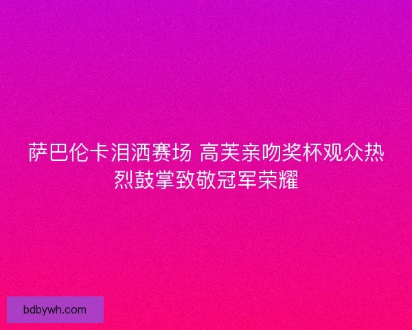 萨巴伦卡泪洒赛场 高芙亲吻奖杯观众热烈鼓掌致敬冠军荣耀