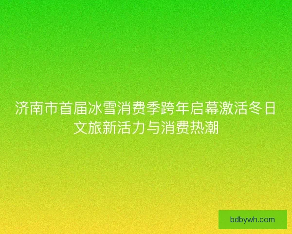 济南市首届冰雪消费季跨年启幕激活冬日文旅新活力与消费热潮