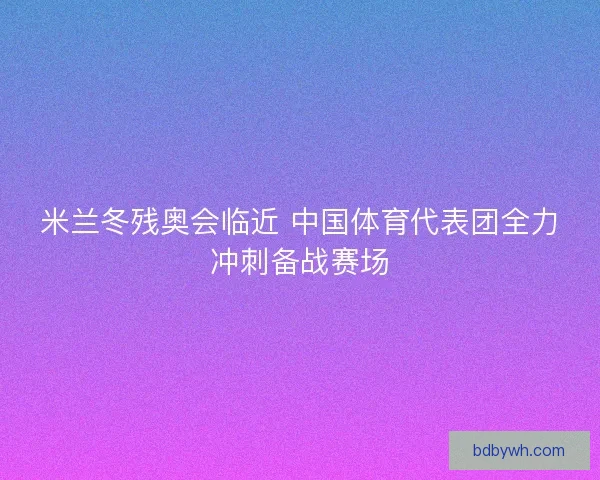 米兰冬残奥会临近 中国体育代表团全力冲刺备战赛场