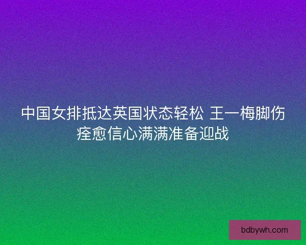 中国女排抵达英国状态轻松 王一梅脚伤痊愈信心满满准备迎战
