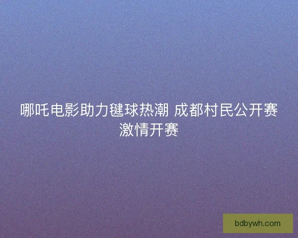 哪吒电影助力毽球热潮 成都村民公开赛激情开赛