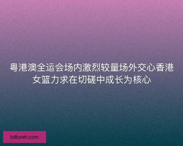 粤港澳全运会场内激烈较量场外交心香港女篮力求在切磋中成长为核心