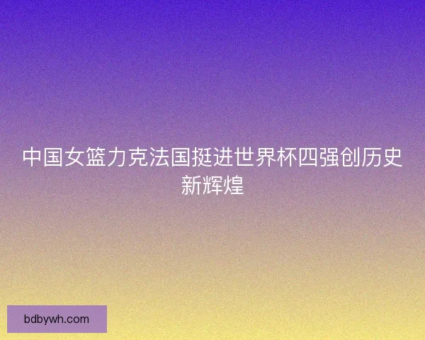 中国女篮力克法国挺进世界杯四强创历史新辉煌