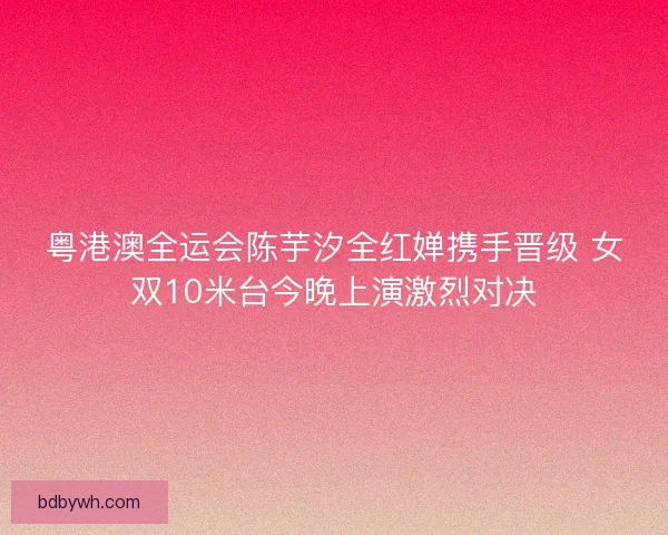 粤港澳全运会陈芋汐全红婵携手晋级 女双10米台今晚上演激烈对决