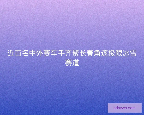 近百名中外赛车手齐聚长春角逐极限冰雪赛道